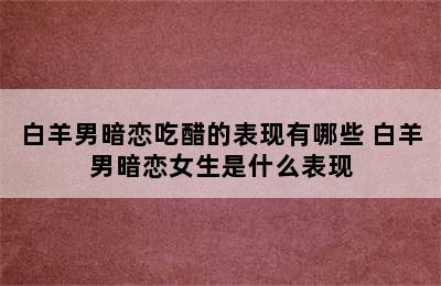 白羊男暗恋吃醋的表现有哪些 白羊男暗恋女生是什么表现